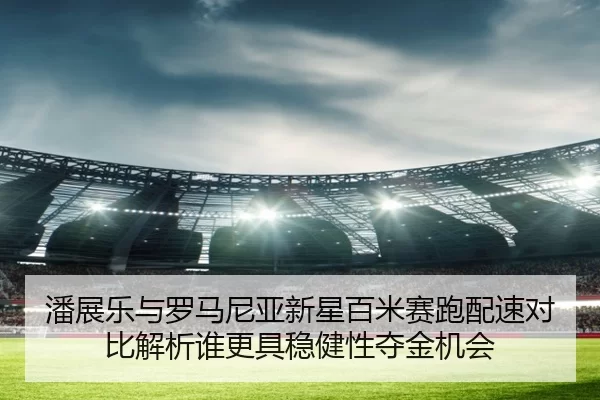 潘展乐与罗马尼亚新星百米赛跑配速对比解析谁更具稳健性夺金机会