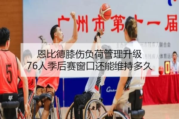 恩比德膝伤负荷管理升级 76人季后赛窗口还能维持多久